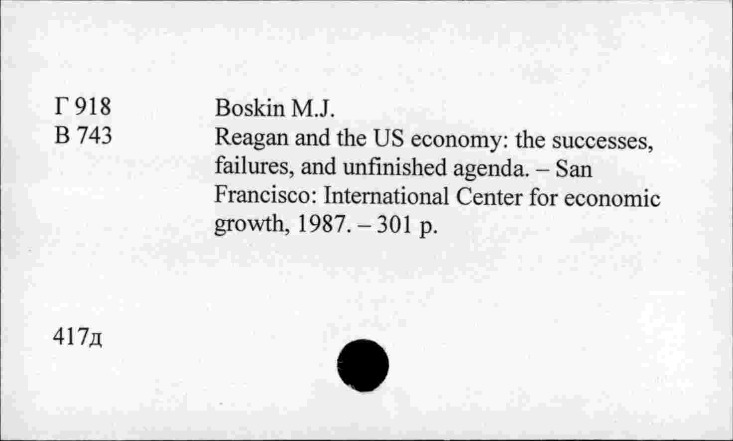 ﻿r 918
B 743
Boskin M.J.
Reagan and the US economy: the successes, failures, and unfinished agenda. - San Francisco: International Center for economic growth, 1987.-301 p.
417fl